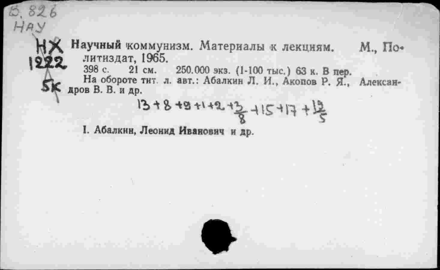 ﻿82Л
Научный коммунизм. Материалы к лекциям. М., По« литиздат, 1965.
’	398 с. 21 см. 250.000 экз. (1-100 тыс.) 63 к. В пер.
На обороте тит. л. авт.: Абалкин Л. И., Акопов Р. Я., Александров В. В. и др.
'"Ь Ч & -+3 +' Ц Ч Ц
I. Абалкин, Леонид Иванович и др.
